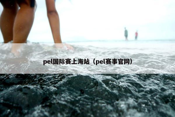 pel国际赛上海站（pel赛事官网）