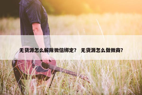 无货源怎么解除微信绑定？ 无货源怎么做微商？