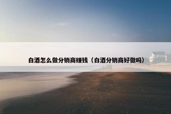 白酒怎么做分销商赚钱（白酒分销商好做吗）