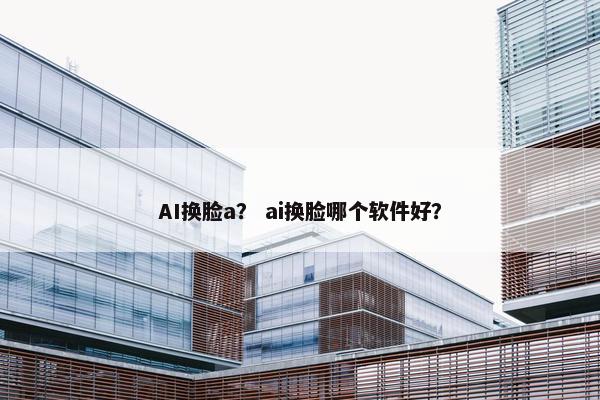 AI换脸a？ ai换脸哪个软件好？