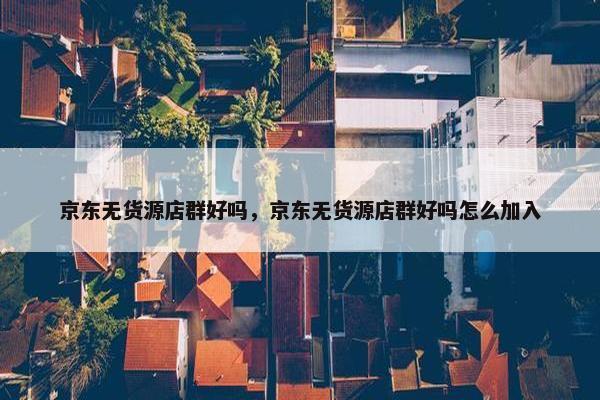 京东无货源店群好吗，京东无货源店群好吗怎么加入