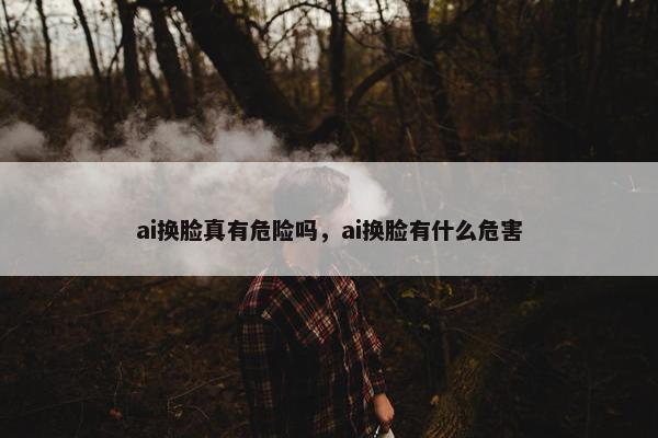 ai换脸真有危险吗，ai换脸有什么危害