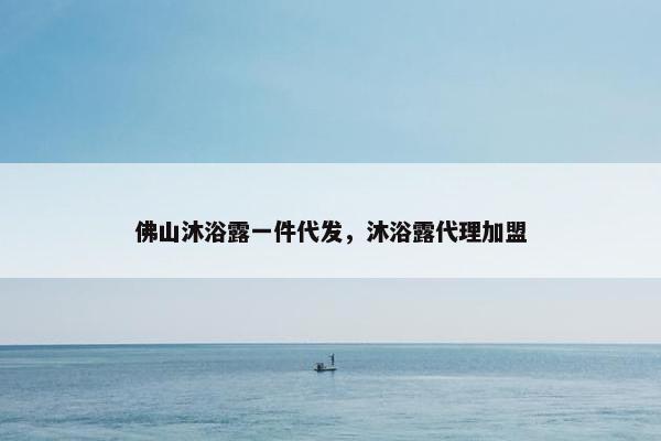 佛山沐浴露一件代发，沐浴露代理加盟