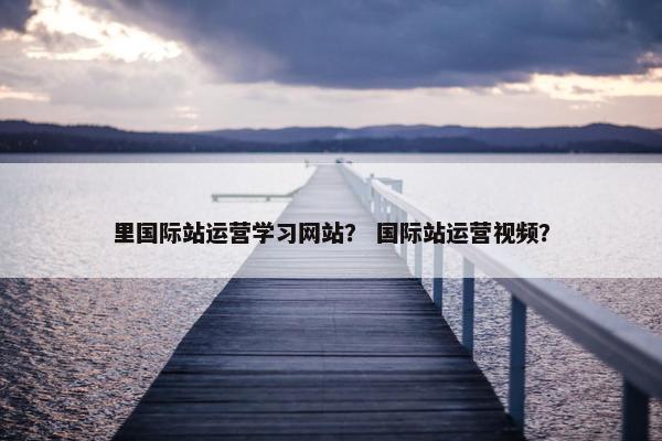 里国际站运营学习网站？ 国际站运营视频？