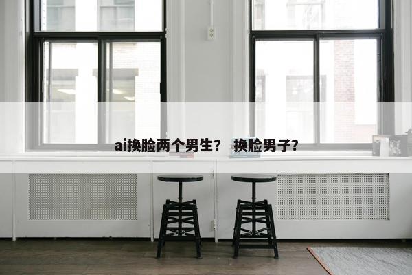 ai换脸两个男生？ 换脸男子？