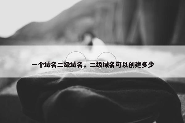 一个域名二级域名，二级域名可以创建多少