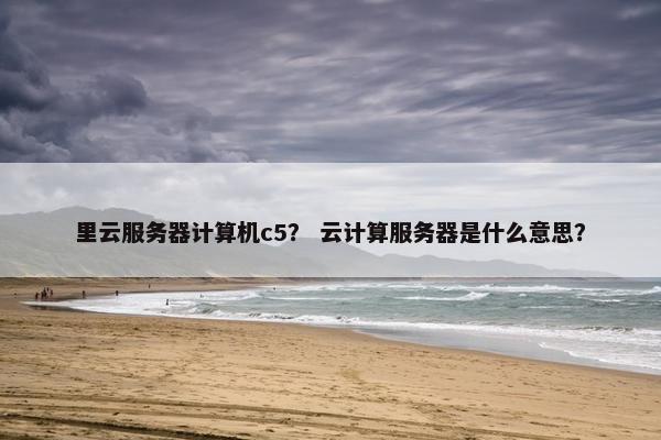 里云服务器计算机c5？ 云计算服务器是什么意思？