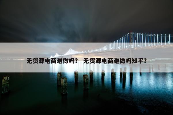 无货源电商难做吗？ 无货源电商难做吗知乎？