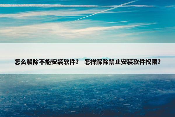怎么解除不能安装软件？ 怎样解除禁止安装软件权限？