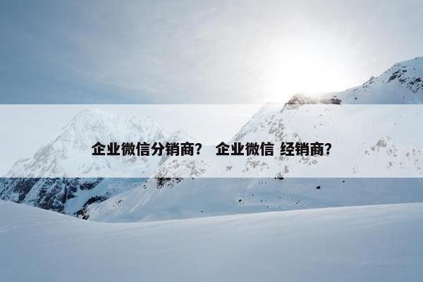 企业微信分销商？ 企业微信 经销商？
