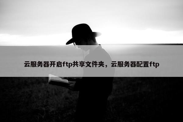 云服务器开启ftp共享文件夹，云服务器配置ftp
