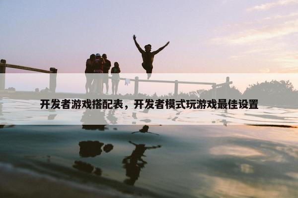 开发者游戏搭配表，开发者模式玩游戏最佳设置