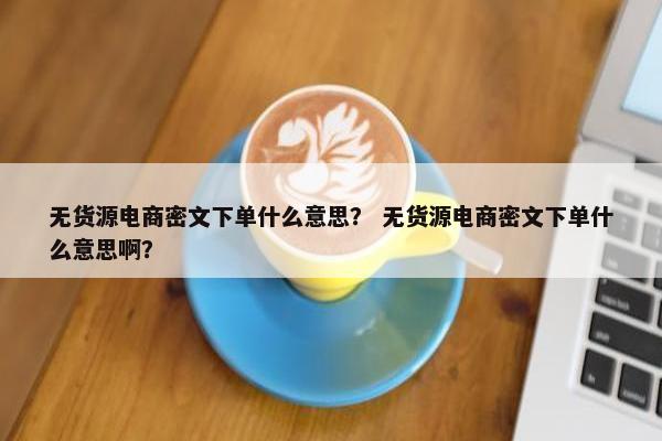 无货源电商密文下单什么意思？ 无货源电商密文下单什么意思啊？