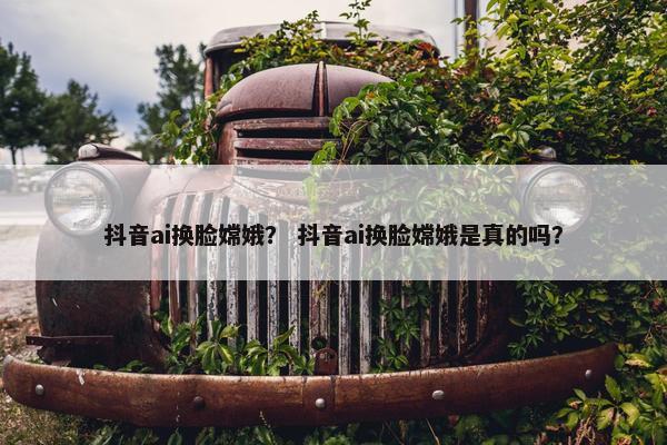 抖音ai换脸嫦娥？ 抖音ai换脸嫦娥是真的吗？