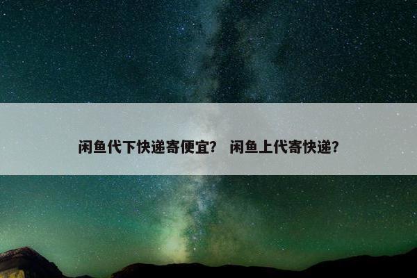 闲鱼代下快递寄便宜？ 闲鱼上代寄快递？