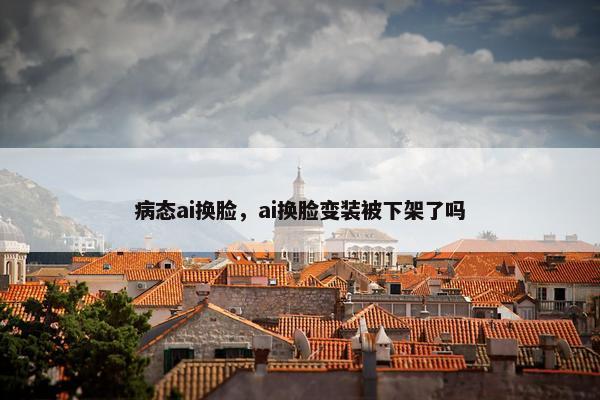 病态ai换脸，ai换脸变装被下架了吗