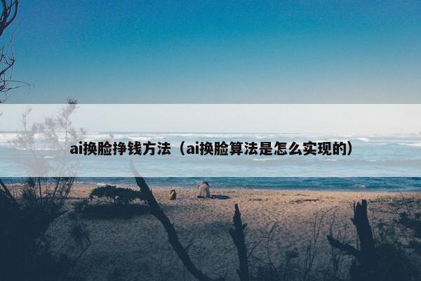 ai换脸挣钱方法（ai换脸算法是怎么实现的）