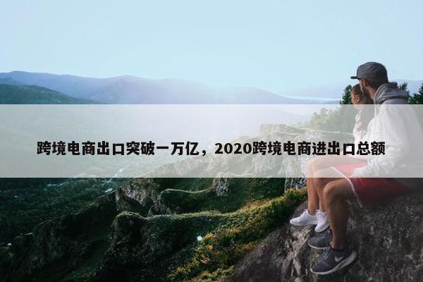 跨境电商出口突破一万亿，2020跨境电商进出口总额