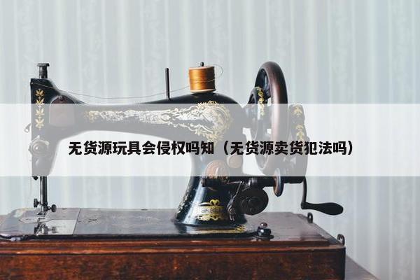 无货源玩具会侵权吗知（无货源卖货犯法吗）