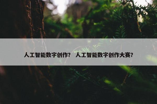 人工智能数字创作？ 人工智能数字创作大赛？