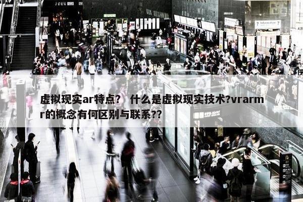 虚拟现实ar特点？ 什么是虚拟现实技术?vrarmr的概念有何区别与联系?？
