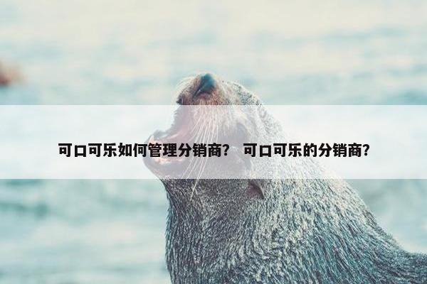 可口可乐如何管理分销商？ 可口可乐的分销商？