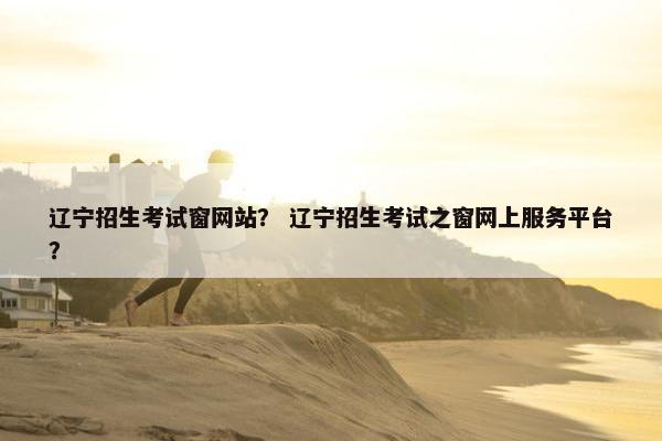 辽宁招生考试窗网站？ 辽宁招生考试之窗网上服务平台？