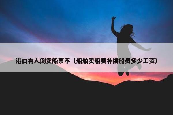 港口有人倒卖船票不（船舶卖船要补偿船员多少工资）