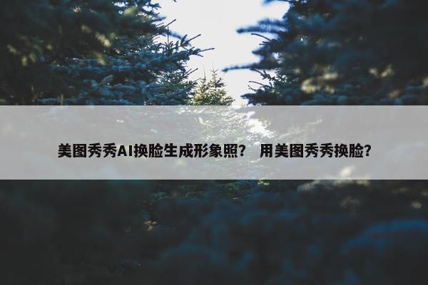 美图秀秀AI换脸生成形象照？ 用美图秀秀换脸？