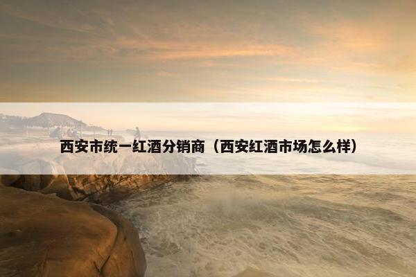 西安市统一红酒分销商（西安红酒市场怎么样）