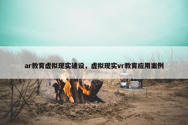 ar教育虚拟现实建设，虚拟现实vr教育应用案例