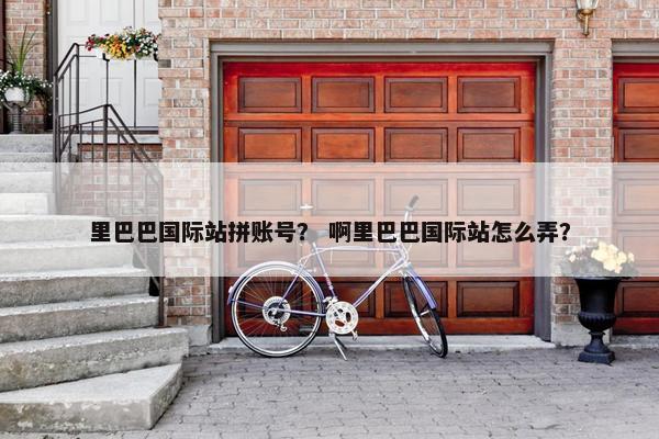 里巴巴国际站拼账号？ 啊里巴巴国际站怎么弄？