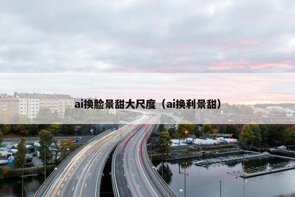 ai换脸景甜大尺度（ai换利景甜）