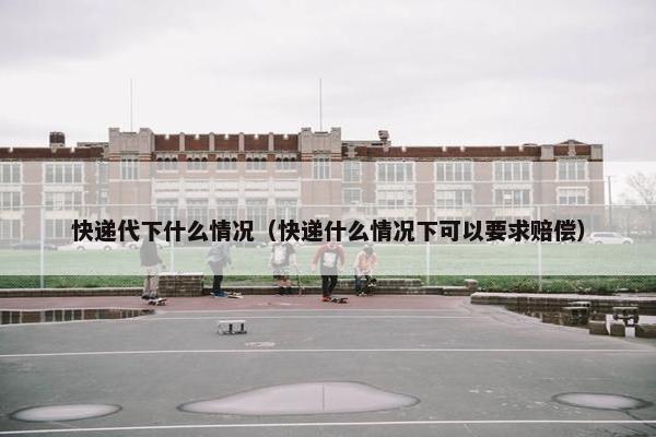 快递代下什么情况（快递什么情况下可以要求赔偿）