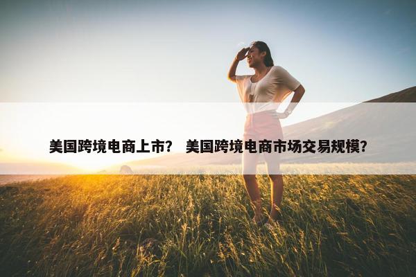 美国跨境电商上市？ 美国跨境电商市场交易规模？