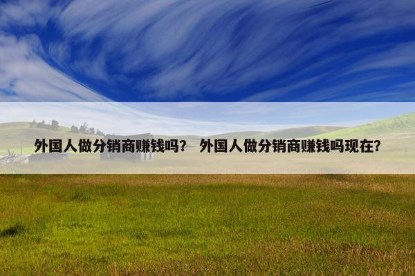 外国人做分销商赚钱吗？ 外国人做分销商赚钱吗现在？