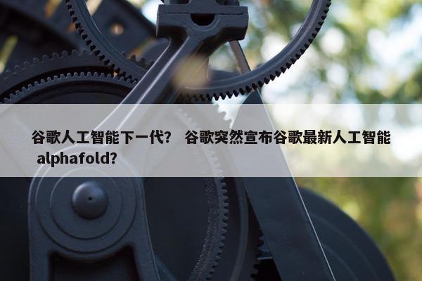 谷歌人工智能下一代？ 谷歌突然宣布谷歌最新人工智能 alphafold？