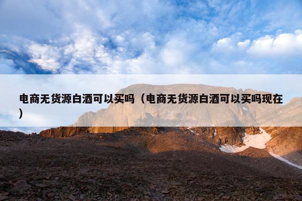 电商无货源白酒可以买吗（电商无货源白酒可以买吗现在）