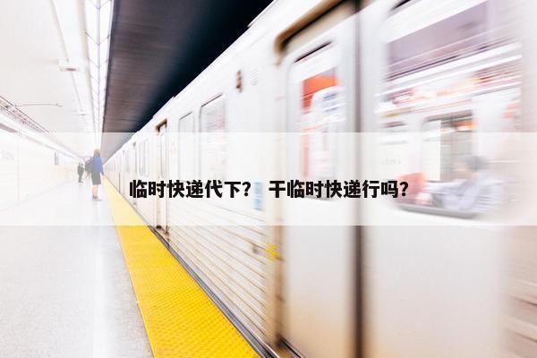 临时快递代下？ 干临时快递行吗？
