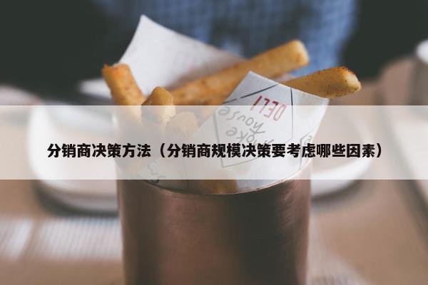 分销商决策方法（分销商规模决策要考虑哪些因素）