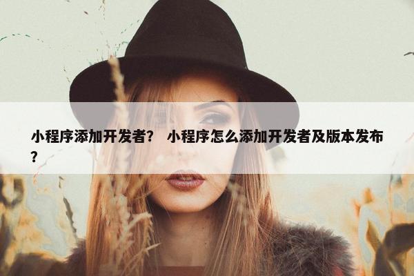 小程序添加开发者？ 小程序怎么添加开发者及版本发布？