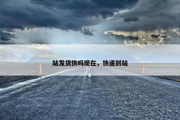 站发货快吗现在，快递到站
