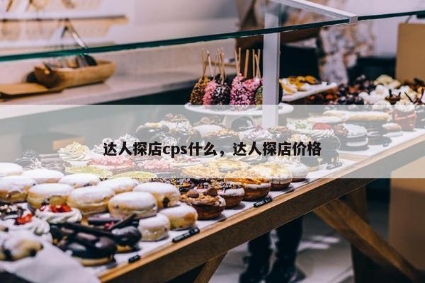 达人探店cps什么，达人探店价格