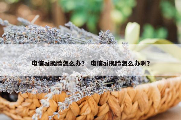 电信ai换脸怎么办？ 电信ai换脸怎么办啊？