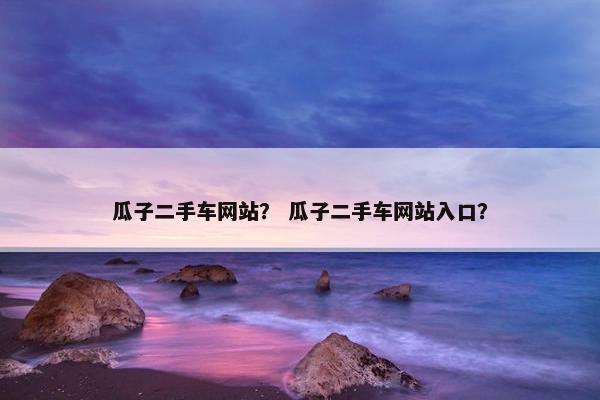 瓜子二手车网站？ 瓜子二手车网站入口？