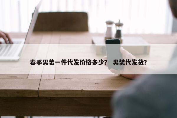 春季男装一件代发价格多少？ 男装代发货？