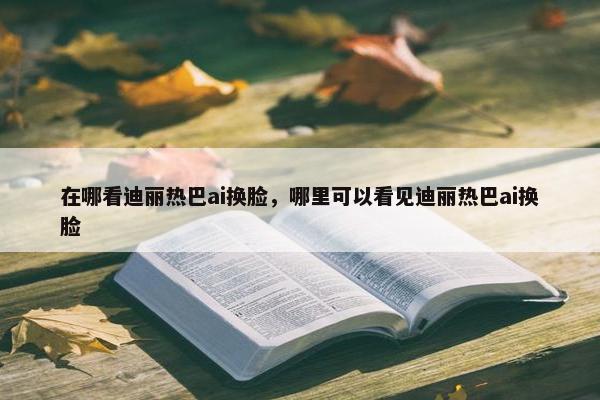 在哪看迪丽热巴ai换脸，哪里可以看见迪丽热巴ai换脸