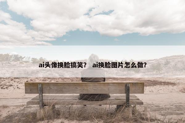 ai头像换脸搞笑？ ai换脸图片怎么做？