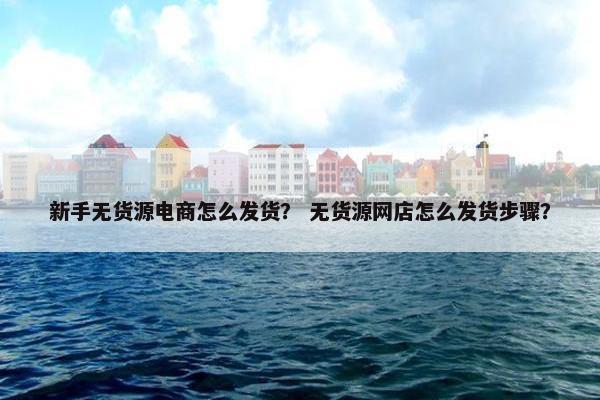 新手无货源电商怎么发货？ 无货源网店怎么发货步骤？