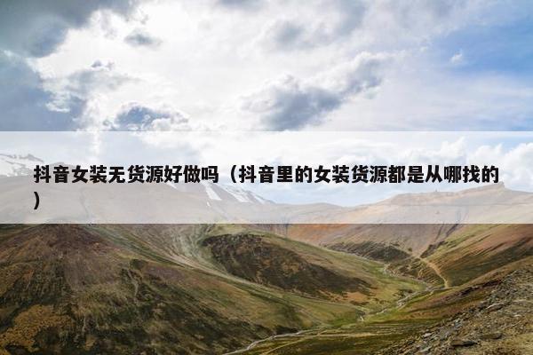 抖音女装无货源好做吗（抖音里的女装货源都是从哪找的）